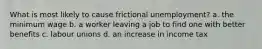 What is most likely to cause frictional unemployment? a. the minimum wage b. a worker leaving a job to find one with better benefits c. labour unions d. an increase in income tax