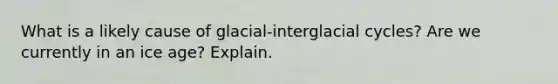 What is a likely cause of glacial-interglacial cycles? Are we currently in an ice age? Explain.