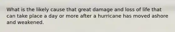 What is the likely cause that great damage and loss of life that can take place a day or more after a hurricane has moved ashore and weakened.