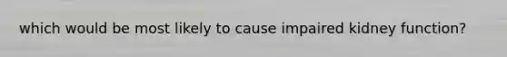 which would be most likely to cause impaired kidney function?