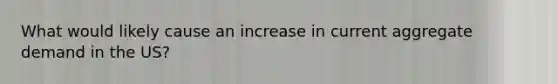 What would likely cause an increase in current aggregate demand in the US?