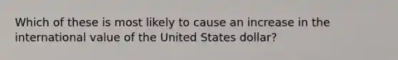 Which of these is most likely to cause an increase in the international value of the United States dollar?