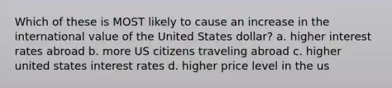 Which of these is MOST likely to cause an increase in the international value of the United States dollar? a. higher interest rates abroad b. more US citizens traveling abroad c. higher united states interest rates d. higher price level in the us