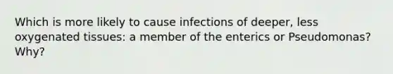 Which is more likely to cause infections of deeper, less oxygenated tissues: a member of the enterics or Pseudomonas? Why?