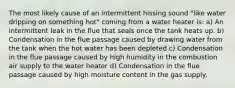 The most likely cause of an intermittent hissing sound "like water dripping on something hot" coming from a water heater is: a) An intermittent leak in the flue that seals once the tank heats up. b) Condensation in the flue passage caused by drawing water from the tank when the hot water has been depleted c) Condensation in the flue passage caused by high humidity in the combustion air supply to the water heater d) Condensation in the flue passage caused by high moisture content in the gas supply.