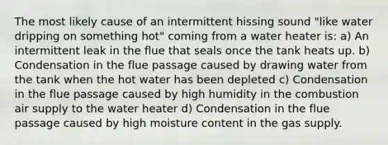 The most likely cause of an intermittent hissing sound "like water dripping on something hot" coming from a water heater is: a) An intermittent leak in the flue that seals once the tank heats up. b) Condensation in the flue passage caused by drawing water from the tank when the hot water has been depleted c) Condensation in the flue passage caused by high humidity in the combustion air supply to the water heater d) Condensation in the flue passage caused by high moisture content in the gas supply.