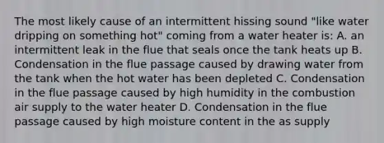 The most likely cause of an intermittent hissing sound "like water dripping on something hot" coming from a water heater is: A. an intermittent leak in the flue that seals once the tank heats up B. Condensation in the flue passage caused by drawing water from the tank when the hot water has been depleted C. Condensation in the flue passage caused by high humidity in the combustion air supply to the water heater D. Condensation in the flue passage caused by high moisture content in the as supply