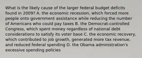 What is the likely cause of the larger federal budget deficits found in 2009? A. the economic recession, which forced more people onto government assistance while reducing the number of Americans who could pay taxes B. the Democrat-controlled Congress, which spent money regardless of national debt considerations to satisfy its voter base C. the economic recovery, which contributed to job growth, generated more tax revenue, and reduced federal spending D. the Obama administration's excessive spending policies