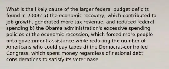 What is the likely cause of the larger federal budget deficits found in 2009? a) the economic recovery, which contributed to job growth, generated more tax revenue, and reduced federal spending b) the Obama administration's excessive spending policies c) the economic recession, which forced more people onto government assistance while reducing the number of Americans who could pay taxes d) the Democrat-controlled Congress, which spent money regardless of national debt considerations to satisfy its voter base