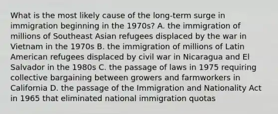 What is the most likely cause of the long-term surge in immigration beginning in the 1970s? A. the immigration of millions of Southeast Asian refugees displaced by the war in Vietnam in the 1970s B. the immigration of millions of Latin American refugees displaced by civil war in Nicaragua and El Salvador in the 1980s C. the passage of laws in 1975 requiring collective bargaining between growers and farmworkers in California D. the passage of the Immigration and Nationality Act in 1965 that eliminated national immigration quotas