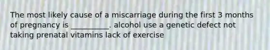 The most likely cause of a miscarriage during the first 3 months of pregnancy is __________. alcohol use a genetic defect not taking prenatal vitamins lack of exercise