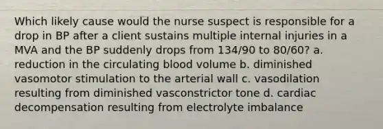 Which likely cause would the nurse suspect is responsible for a drop in BP after a client sustains multiple internal injuries in a MVA and the BP suddenly drops from 134/90 to 80/60? a. reduction in the circulating blood volume b. diminished vasomotor stimulation to the arterial wall c. vasodilation resulting from diminished vasconstrictor tone d. cardiac decompensation resulting from electrolyte imbalance