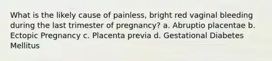 What is the likely cause of painless, bright red vaginal bleeding during the last trimester of pregnancy? a. Abruptio placentae b. Ectopic Pregnancy c. Placenta previa d. Gestational Diabetes Mellitus