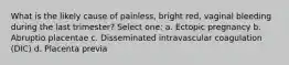 What is the likely cause of painless, bright red, vaginal bleeding during the last trimester? Select one: a. Ectopic pregnancy b. Abruptio placentae c. Disseminated intravascular coagulation (DIC) d. Placenta previa