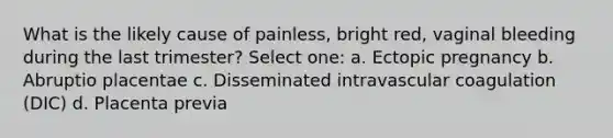 What is the likely cause of painless, bright red, vaginal bleeding during the last trimester? Select one: a. Ectopic pregnancy b. Abruptio placentae c. Disseminated intravascular coagulation (DIC) d. Placenta previa