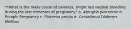 **What is the likely cause of painless, bright red vaginal bleeding during the last trimester of pregnancy? a. Abruptio placentae b. Ectopic Pregnancy c. Placenta previa d. Gestational Diabetes Mellitus