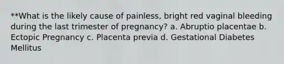 **What is the likely cause of painless, bright red vaginal bleeding during the last trimester of pregnancy? a. Abruptio placentae b. Ectopic Pregnancy c. Placenta previa d. Gestational Diabetes Mellitus