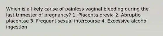 Which is a likely cause of painless vaginal bleeding during the last trimester of pregnancy? 1. Placenta previa 2. Abruptio placentae 3. Frequent sexual intercourse 4. Excessive alcohol ingestion