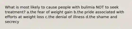 What is most likely to cause people with bulimia NOT to seek treatment? a.the fear of weight gain b.the pride associated with efforts at weight loss c.the denial of illness d.the shame and secrecy