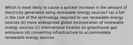 Which is most likely to cause a quicker increase in the amount of electricity generated using renewable energy sources? (a) a fall in the cost of the technology required to use renewable energy sources (b) more widespread global incorporation of renewable energy sources (c) international treaties on greenhouse gas emissions (d) converting infrastructure to accommodate renewable energy sources