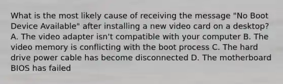 What is the most likely cause of receiving the message "No Boot Device Available" after installing a new video card on a desktop? A. The video adapter isn't compatible with your computer B. The video memory is conflicting with the boot process C. The hard drive power cable has become disconnected D. The motherboard BIOS has failed