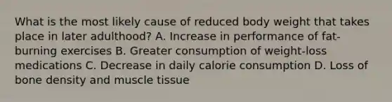 What is the most likely cause of reduced body weight that takes place in later adulthood? A. Increase in performance of fat-burning exercises B. Greater consumption of weight-loss medications C. Decrease in daily calorie consumption D. Loss of bone density and muscle tissue