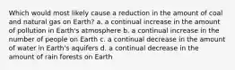 Which would most likely cause a reduction in the amount of coal and natural gas on Earth? a. a continual increase in the amount of pollution in Earth's atmosphere b. a continual increase in the number of people on Earth c. a continual decrease in the amount of water in Earth's aquifers d. a continual decrease in the amount of rain forests on Earth