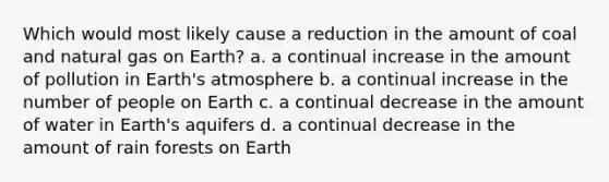 Which would most likely cause a reduction in the amount of coal and natural gas on Earth? a. a continual increase in the amount of pollution in Earth's atmosphere b. a continual increase in the number of people on Earth c. a continual decrease in the amount of water in Earth's aquifers d. a continual decrease in the amount of rain forests on Earth