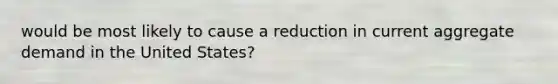 would be most likely to cause a reduction in current aggregate demand in the United States?