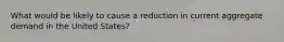 What would be likely to cause a reduction in current aggregate demand in the United States?