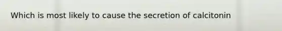 Which is most likely to cause the secretion of calcitonin