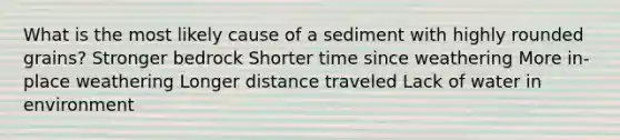 What is the most likely cause of a sediment with highly rounded grains? Stronger bedrock Shorter time since weathering More in-place weathering Longer distance traveled Lack of water in environment