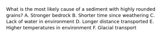 What is the most likely cause of a sediment with highly rounded grains? A. Stronger bedrock B. Shorter time since weathering C. Lack of water in environment D. Longer distance transported E. Higher temperatures in environment F. Glacial transport