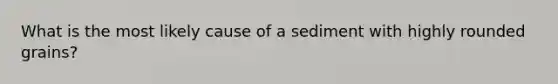 What is the most likely cause of a sediment with highly rounded grains?