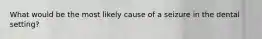 What would be the most likely cause of a seizure in the dental setting?