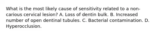 What is the most likely cause of sensitivity related to a non-carious cervical lesion? A. Loss of dentin bulk. B. Increased number of open dentinal tubules. C. Bacterial contamination. D. Hyperocclusion.