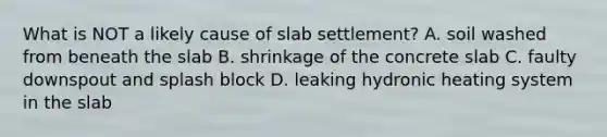 What is NOT a likely cause of slab settlement? A. soil washed from beneath the slab B. shrinkage of the concrete slab C. faulty downspout and splash block D. leaking hydronic heating system in the slab