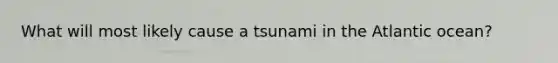 What will most likely cause a tsunami in the Atlantic ocean?