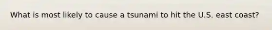 What is most likely to cause a tsunami to hit the U.S. east coast?