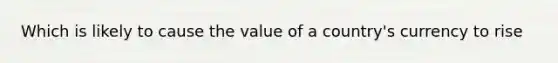 Which is likely to cause the value of a country's currency to rise