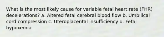 What is the most likely cause for variable fetal heart rate (FHR) decelerations? a. Altered fetal cerebral blood flow b. Umbilical cord compression c. Uteroplacental insufficiency d. Fetal hypoxemia