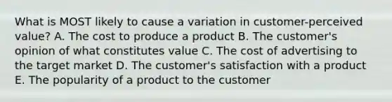 What is MOST likely to cause a variation in​ customer-perceived value? A. The cost to produce a product B. The​ customer's opinion of what constitutes value C. The cost of advertising to the target market D. The​ customer's satisfaction with a product E. The popularity of a product to the customer