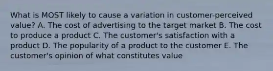 What is MOST likely to cause a variation in​ customer-perceived value? A. The cost of advertising to the target market B. The cost to produce a product C. The​ customer's satisfaction with a product D. The popularity of a product to the customer E. The​ customer's opinion of what constitutes value