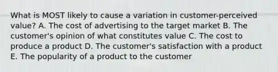 What is MOST likely to cause a variation in​ customer-perceived value? A. The cost of advertising to the target market B. The​ customer's opinion of what constitutes value C. The cost to produce a product D. The​ customer's satisfaction with a product E. The popularity of a product to the customer