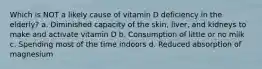 Which is NOT a likely cause of vitamin D deficiency in the elderly? a. Diminished capacity of the skin, liver, and kidneys to make and activate vitamin D b. Consumption of little or no milk c. Spending most of the time indoors d. Reduced absorption of magnesium