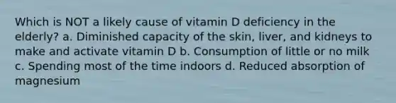 Which is NOT a likely cause of vitamin D deficiency in the elderly? a. Diminished capacity of the skin, liver, and kidneys to make and activate vitamin D b. Consumption of little or no milk c. Spending most of the time indoors d. Reduced absorption of magnesium