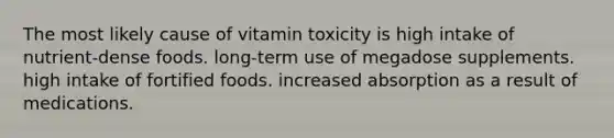 The most likely cause of vitamin toxicity is high intake of nutrient-dense foods. long-term use of megadose supplements. high intake of fortified foods. increased absorption as a result of medications.