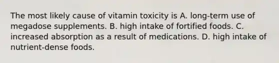 The most likely cause of vitamin toxicity is A. long-term use of megadose supplements. B. high intake of fortified foods. C. increased absorption as a result of medications. D. high intake of nutrient-dense foods.