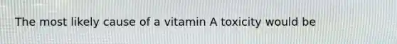 The most likely cause of a vitamin A toxicity would be