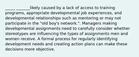 _____ _______likely caused by a lack of access to training programs, appropriate developmental job experiences, and developmental relationships such as mentoring or may not participate in the "old boy's network.". Managers making developmental assignments need to carefully consider whether stereotypes are influencing the types of assignments men and women receive. A formal process for regularly identifying development needs and creating action plans can make these decisions more objective.